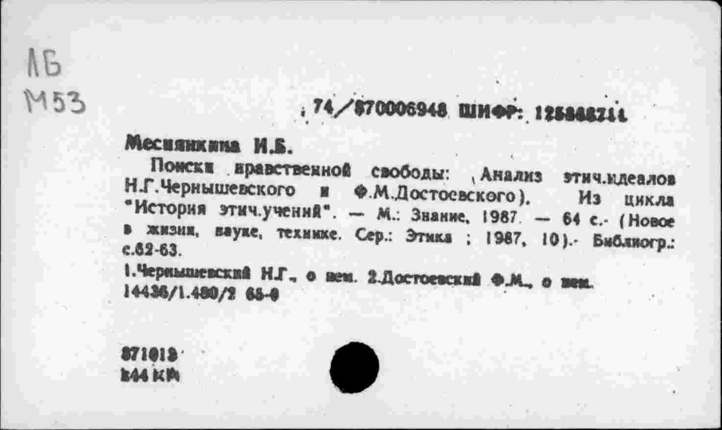 ﻿
, 74/*7000694в ШИФР: ПИШИ
Месаяикяна ИЛ.
Поиска нравственной свободы: (Анализ эти ч.идеалов НТ.Чернышевского и ФМ. Достоевского).	Из цикла
•История этич.учений*. — М.: Знание. 1987 — 64 е.- (Новое в жизни, муке, технике. Сер.: Этика ; 1967, 10).' Библиогр.. с.62 63
I. Чернышевский НТ, • вен. ».Достоевский Ф-М, о вен.
144М/1.4М/Й ММ
«71*1»
Й44КЙ